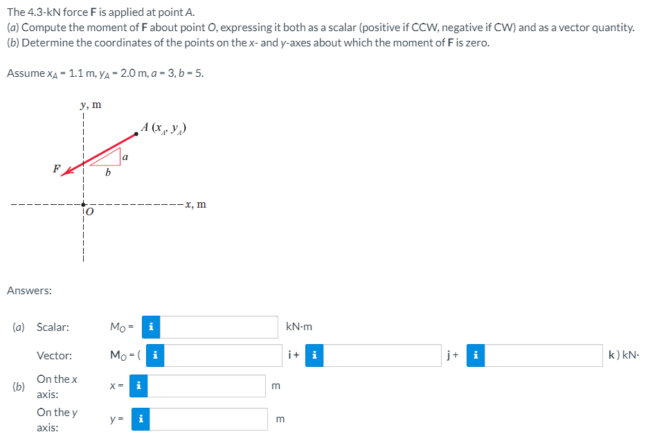 The 4.3-kN force F is applied at point A.
(a) Compute the moment of F about point O, expressing it both as a scalar (positive if CCW, negative if CW) and as a vector quantity.
(b) Determine the coordinates of the points on the x- and y-axes about which the moment of F is zero.
Assume xA = 1.1 m, YA = 2.0 m, a = 3, b = 5.
у, т
A (xµ Y¼)
a
F
--х, m
Answers:
(a)
Scalar:
Мо-
i
kN-m
Vector:
Mo -( i
i+ i
j+ i
k) kN.
On the x
(b)
axis:
X=
m
On the y
axis:
i
E
