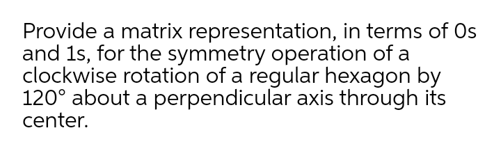 Provide a matrix representation, in terms of Os
and 1s, for the symmetry operation of a
clockwise rotation of a regular hexagon by
120° about a perpendicular axis through its
center.
