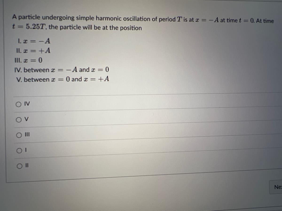 A particle undergoing simple harmonic oscillation of period T is at a =-A at time t = 0. At time
t 5.25T, the particle will be at the position
I. a =-A
II. x = +A
III. a = 0
IV. between x = -
A and x = 0
V. between x =
0 and x =
+A
II
II
Ne

