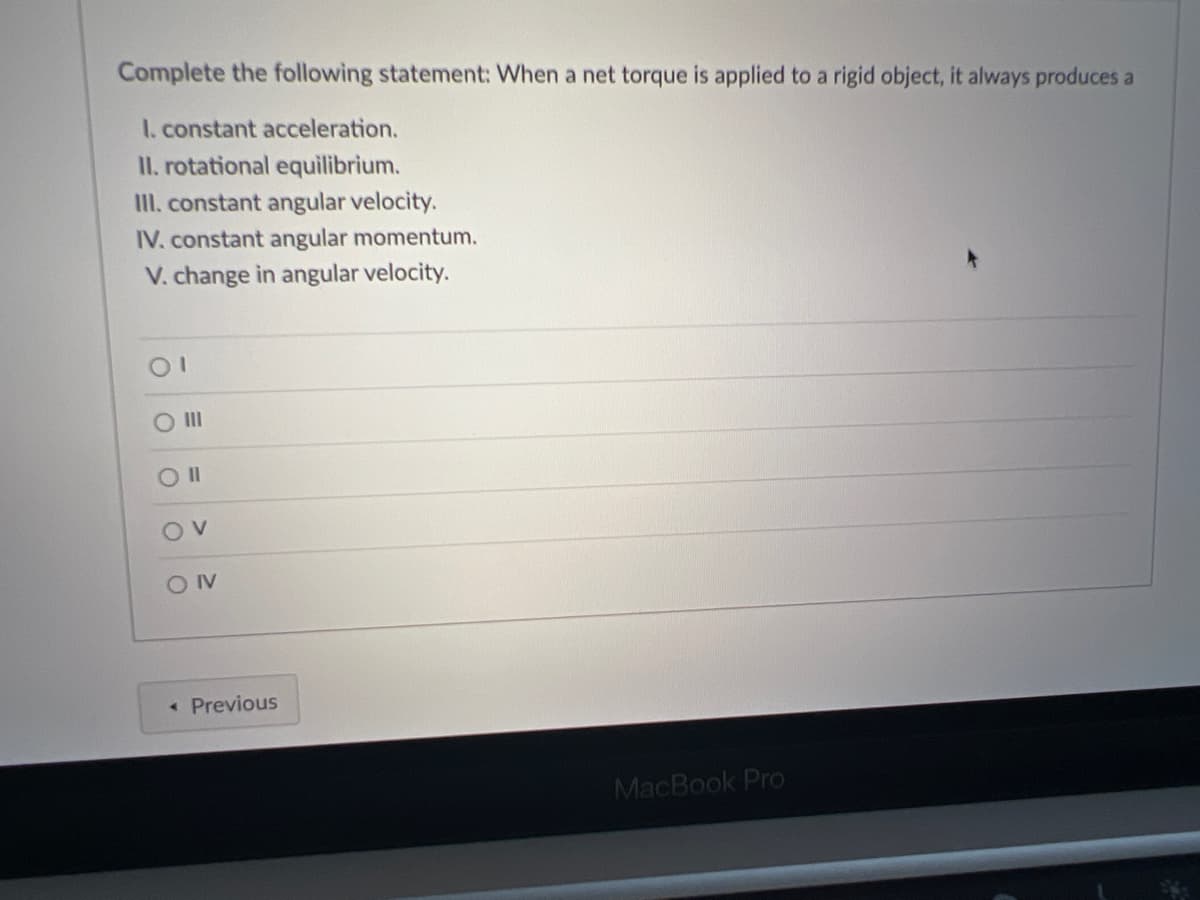 Complete the following statement: When a net torque is applied to a rigid object, it always produces a
I. constant acceleration.
II. rotational equilibrium.
II. constant angular velocity.
IV. constant angular momentum.
V. change in angular velocity.
O II
OIV
« Previous
MacBook Pro
