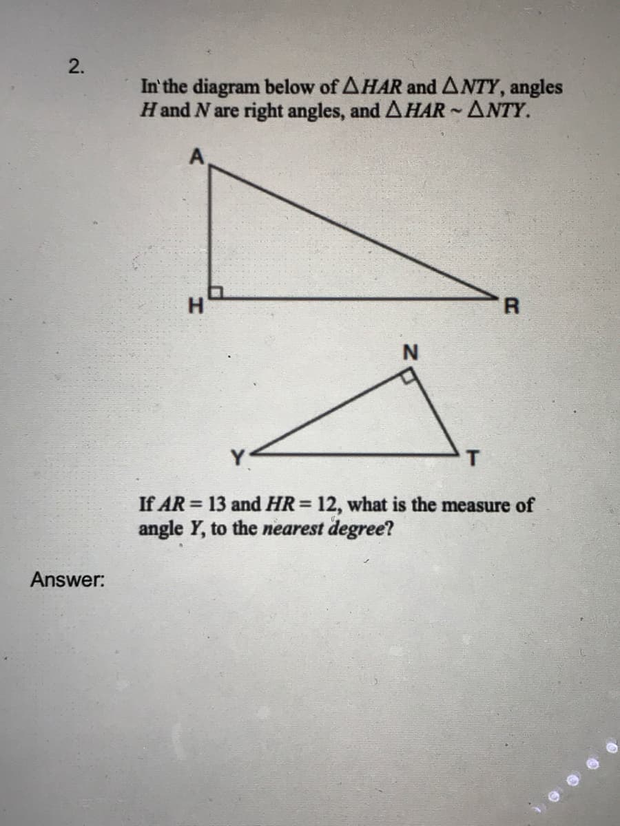2.
In'the diagram below of AHAR and ANTY, angles
Hand N are right angles, and AHAR ANTY.
A,
H
R.
N
Y
If AR = 13 and HR= 12, what is the measure of
angle Y, to the nearest degree?
%3D
Answer:
