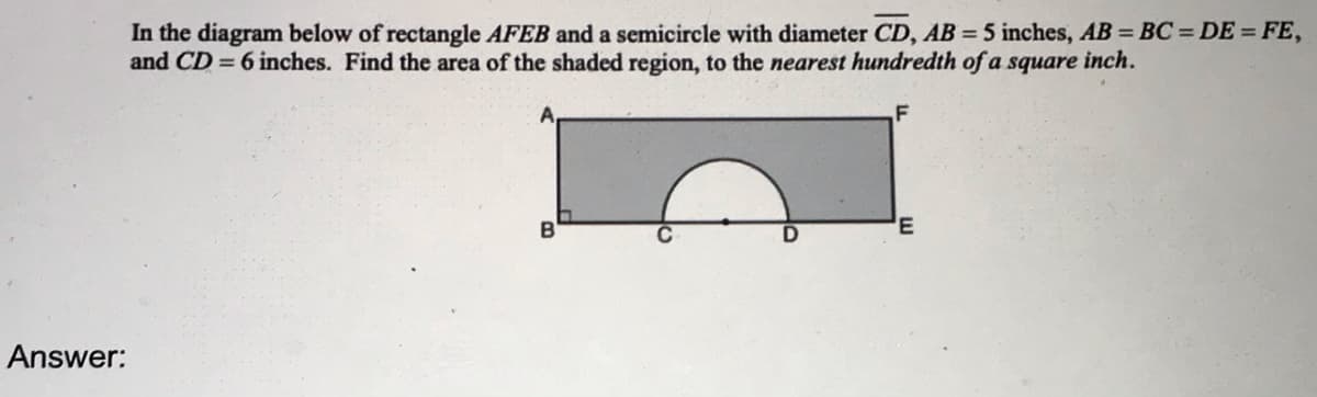 In the diagram below of rectangle AFEB and a semicircle with diameter CD, AB = 5 inches, AB = BC = DE = FE,
and CD = 6 inches. Find the area of the shaded region, to the nearest hundredth of a square inch.
B
Answer:
