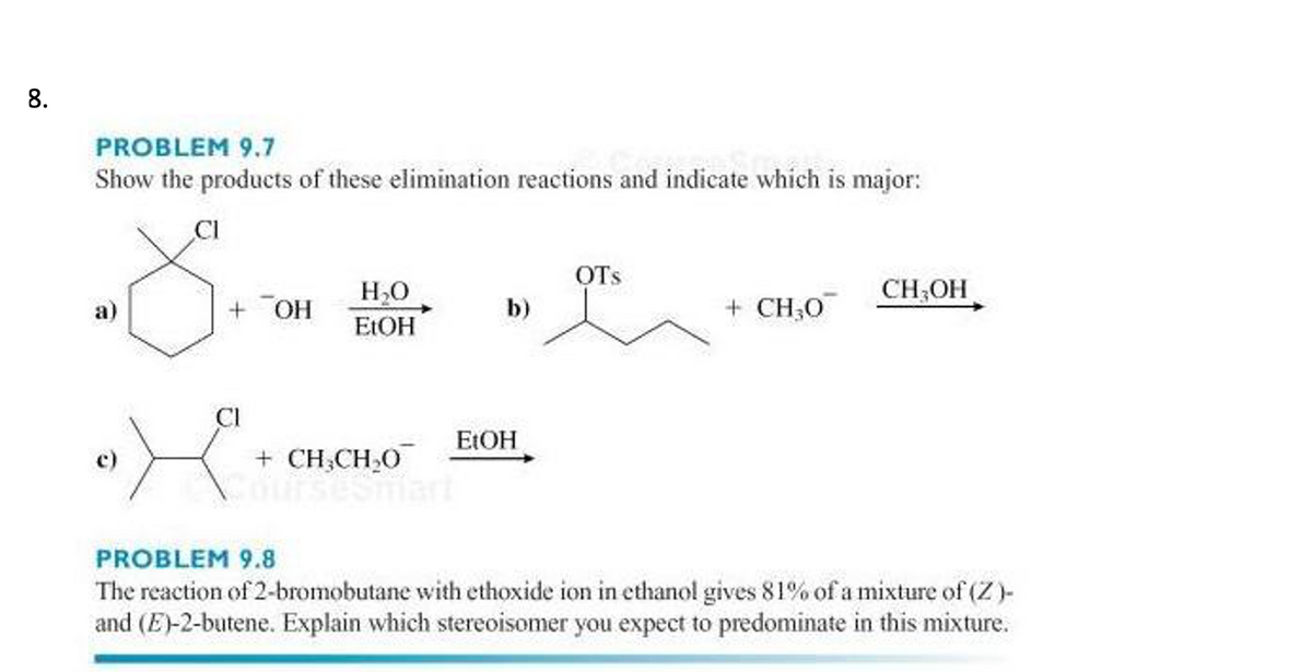 8.
PROBLEM 9.7
Show the products of these elimination reactions and indicate which is major:
CI
OTs
H,O
CH,OH
a)
+ OH
b)
+ CH;0
E:OH
CI
ELOH
+ CH,CH,0
PROBLEM 9.8
The reaction of 2-bromobutane with ethoxide ion in ethanol gives 81% of a mixture of (Z)-
and (E)-2-butene. Explain which stereoisomer you expect to predominate in this mixture.
