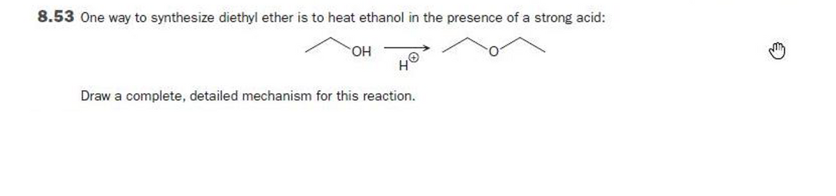 8.53 One way to synthesize diethyl ether is to heat ethanol in the presence of a strong acid:
OH
Draw a complete, detailed mechanism for this reaction.
