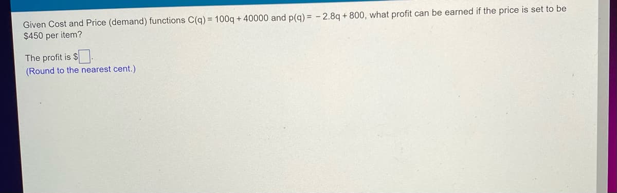 Given Cost and Price (demand) functions C(q) = 100q + 40000 and p(q) = -2.8q +800, what profit can be earned if the price is set to be
$450 per item?
The profit is $.
(Round to the nearest cent.)