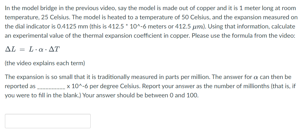 In the model bridge in the previous video, say the model is made out of copper and it is 1 meter long at room
temperature, 25 Celsius. The model is heated to a temperature of 50 Celsius, and the expansion measured on
the dial indicator is 0.4125 mm (this is 412.5 * 10^-6 meters or 412.5 µm). Using that information, calculate
an experimental value of the thermal expansion coefficient in copper. Please use the formula from the video:
AL
= L.a.AT
(the video explains each term)
The expansion is so small that it is traditionally measured in parts per million. The answer for a can then be
reported as
x 10^-6 per degree Celsius. Report your answer as the number of millionths (that is, if
you were to fill in the blank.) Your answer should be between 0 and 100.