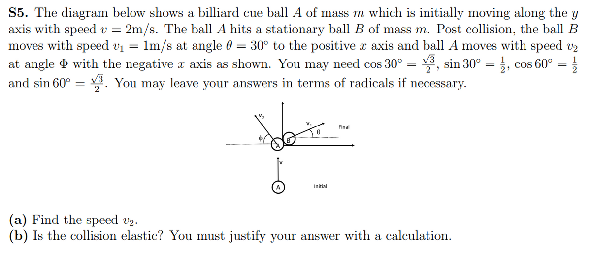 S5. The diagram below shows a billiard cue ball A of mass m which is initially moving along the y
axis with speed v = 2m/s. The ball A hits a stationary ball B of mass m. Post collision, the ball B
moves with speed vị
1m/s at angle 0 = 30° to the positive x axis and ball A moves with speed v2
V3
1
at angle d with the negative x axis as shown. You may need cos 30° = , sin 30°
5, cos 60°
2
and sin 60°
v8. You may leave your answers in terms of radicals if necessary.
2
Final
Initial
(a) Find the speed v2.
(b) Is the collision elastic? You must justify your answer with a calculation.
