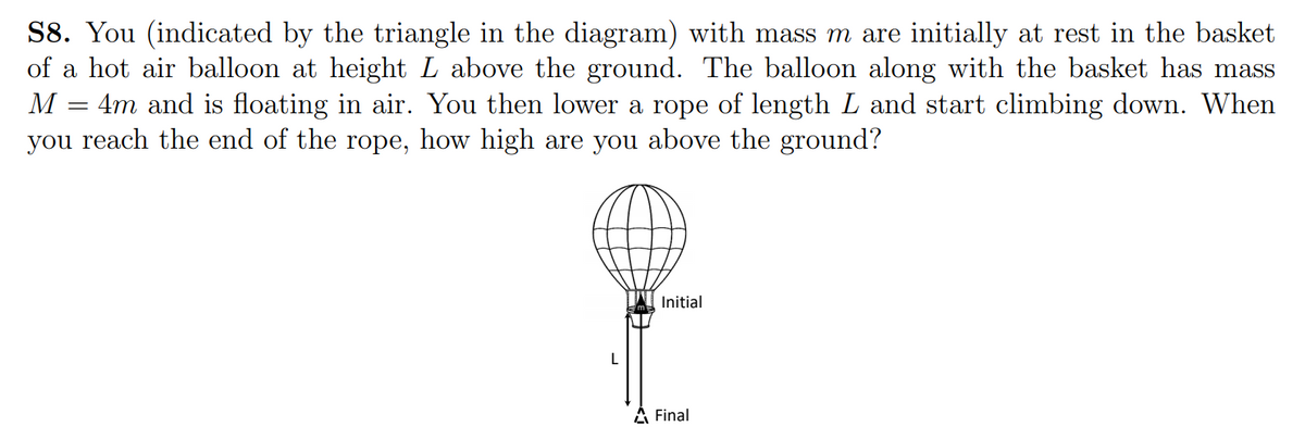 S8. You (indicated by the triangle in the diagram) with mass m are initially at rest in the basket
of a hot air balloon at height L above the ground. The balloon along with the basket has mass
= 4m and is floating in air. You then lower a rope of length L and start climbing down. When
you reach the end of the rope, how high are you above the ground?
M
Initial
A Final
