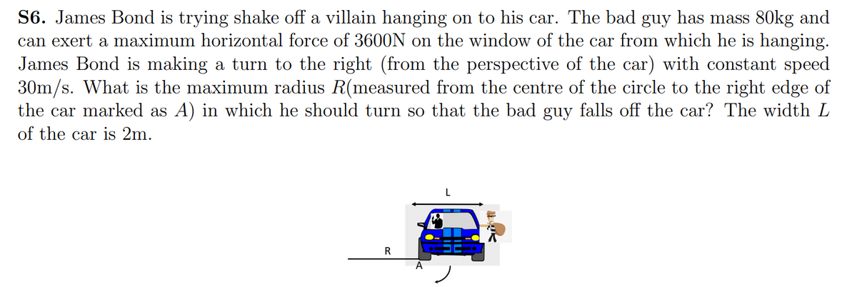 S6. James Bond is trying shake off a villain hanging on to his car. The bad guy has mass 80kg and
can exert a maximum horizontal force of 3600N on the window of the car from which he is hanging.
James Bond is making a turn to the right (from the perspective of the car) with constant speed
30m/s. What is the maximum radius R(measured from the centre of the circle to the right edge of
the car marked as A) in which he should turn so that the bad guy falls off the car? The width L
of the car is 2m.
L
R
