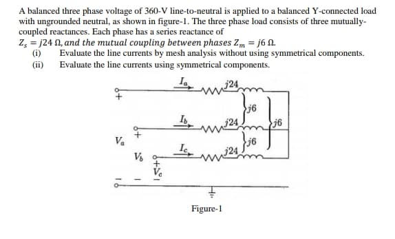 A balanced three phase voltage of 360-V line-to-neutral is applied to a balanced Y-connected load
with ungrounded neutral, as shown in figure-1. The three phase load consists of three mutually-
coupled reactances. Each phase has a series reactance of
Z, = j24 N, and the mutual coupling between phases Zm = j6 N.
(i)
Evaluate the line currents by mesh analysis without using symmetrical components.
Evaluate the line currents using symmetrical components.
(ii)
j6
j24
j6
V.
Figure-1
