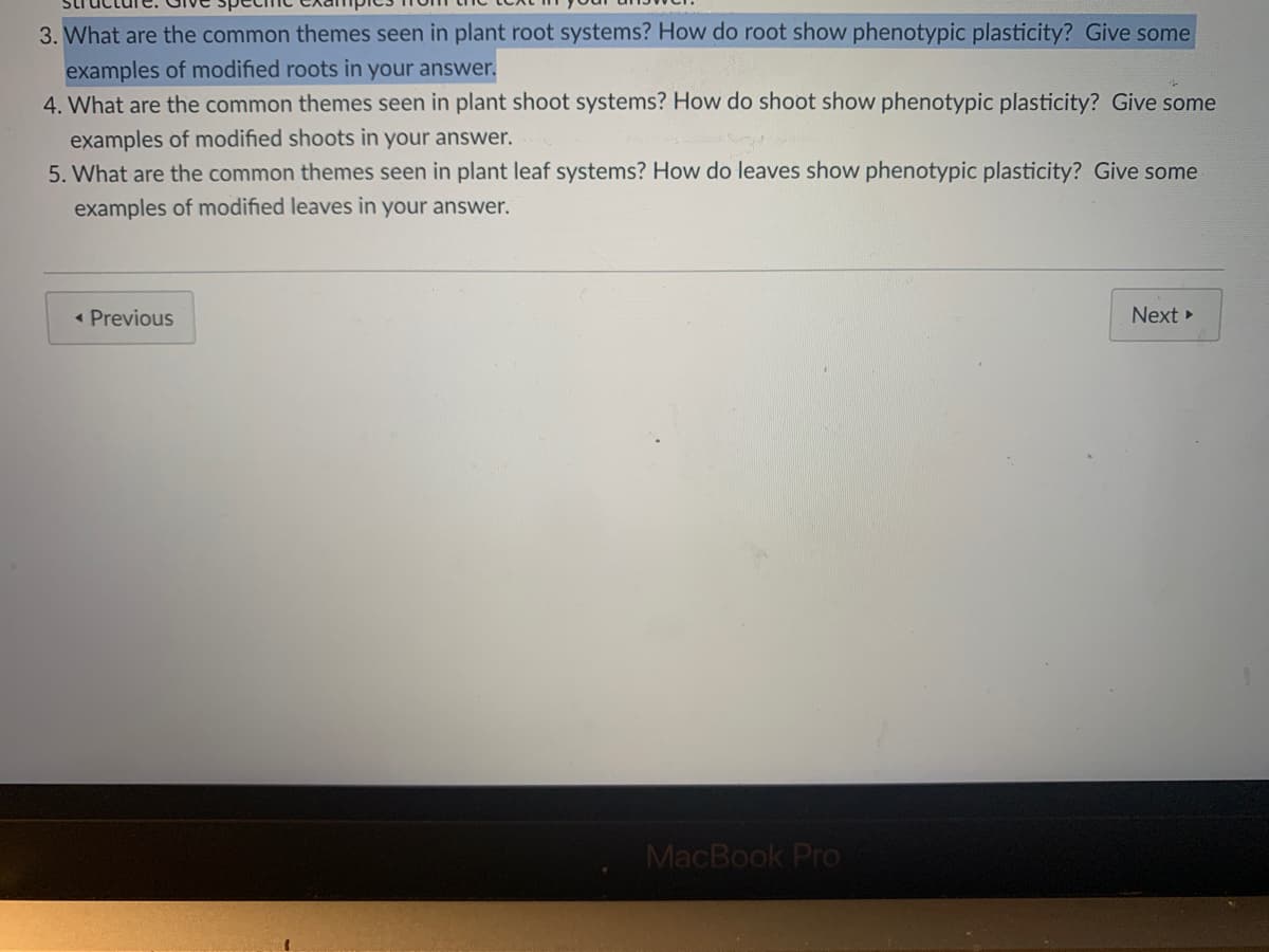 3. What are the common themes seen in plant root systems? How do root show phenotypic plasticity? Give some
examples of modified roots in your answer.
4. What are the common themes seen in plant shoot systems? How do shoot show phenotypic plasticity? Give some
examples of modified shoots in your answer.
5. What are the common themes seen in plant leaf systems? How do leaves show phenotypic plasticity? Give some
examples of modified leaves in your answer.
« Previous
Next >
MacBook Pro
