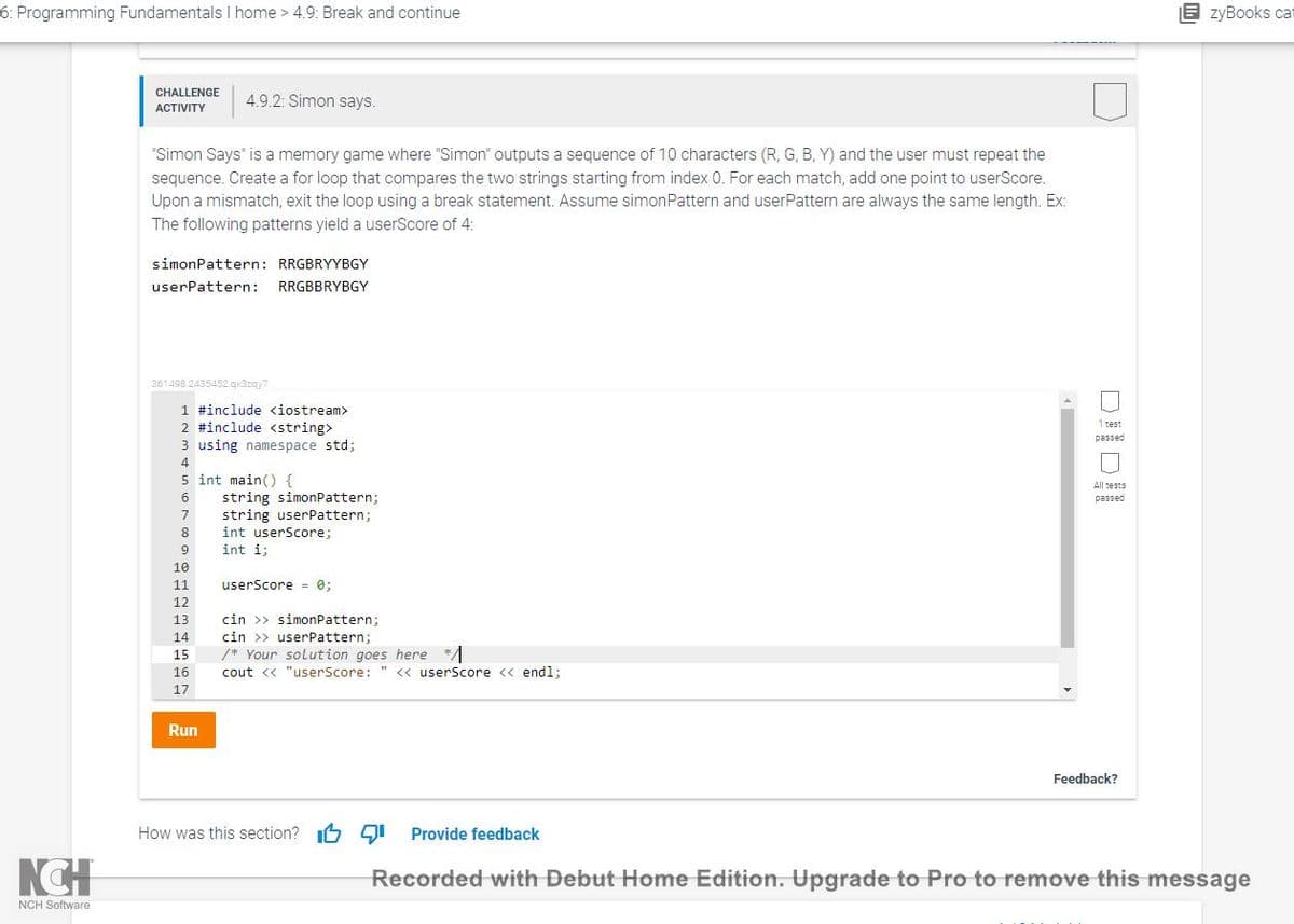 6: Programming Fundamentals I home > 4.9: Break and continue
B zyBooks cat
CHALLENGE
4.9.2: Simon says.
ACTIVITY
"Simon Says" is a memory game where "Simon" outputs a sequence of 10 characters (R, G, B, Y) and the user must repeat the
sequence. Create a for loop that compares the two strings starting from index 0. For each match, add one point to userScore.
Upon a mismatch, exit the loop using a break statement. Assume simonPattern and userPattern are always the same length. Ex:
The following patterns yield a userScore of 4:
simonPattern: RRGBRYYBGY
userPattern:
RRGBBRYBGY
361498.2435452.qx3zgy7
1 #include <iostream>
2 #include <string>
3 using namespace std;
1 test
passed
4
5 int main() {
string simonPattern;
string userPattern;
int userScore;
6
passed
7
8
9
int i;
10
11
userScore = 0;
12
cin >> simonPattern;
cin >> userPattern;
/* Your solution goes here */A
13
14
15
16
cout <« "userScore:
" <« userScore <« endl;
17
Run
Feedback?
How was this section? I6 gI Provide feedback
Recorded with Debut Home Edition. Upgrade to Pro to remove this message
NCH Software
DIDI
