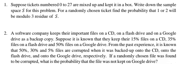 1. Suppose tickets numbered 0 to 27 are mixed up and kept it in a box. Write down the sample
space S for this problem. For a randomly chosen ticket find the probability that 1 or 2 will
be modulo 3 residue of S.
2. A software company keeps their important files on a CD, on a flash drive and on a Google
drive as a backup copy. Suppose it is known that they keep their 15% files on a CD, 35%
files on a flash drive and 50% files on a Google drive. From the past experience, it is known
that 50%, 30% and 5% files are corrupted when it was backed-up onto the CD, onto the
flash drive, and onto the Google drive, respectively. If a randomly chosen file was found
to be corrupted, what is the probability that the file was not kept on Google drive?
