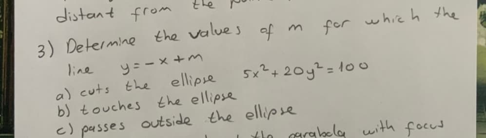 distant from
3) Determine the values af m
of
for whie h the
y= - x +m
ellipse
b) touches the ellipse
c) passes outside the ellipse
line
a) cuts the
5x²+20y?= 10
thn agrabola with focud
