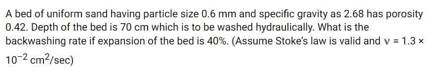 A bed of uniform sand having particle size 0.6 mm and specific gravity as 2.68 has porosity
0.42. Depth of the bed is 70 cm which is to be washed hydraulically. What is the
backwashing rate if expansion of the bed is 40%. (Assume Stoke's law is valid and v = 1.3 x
10-2 cm?/sec)
