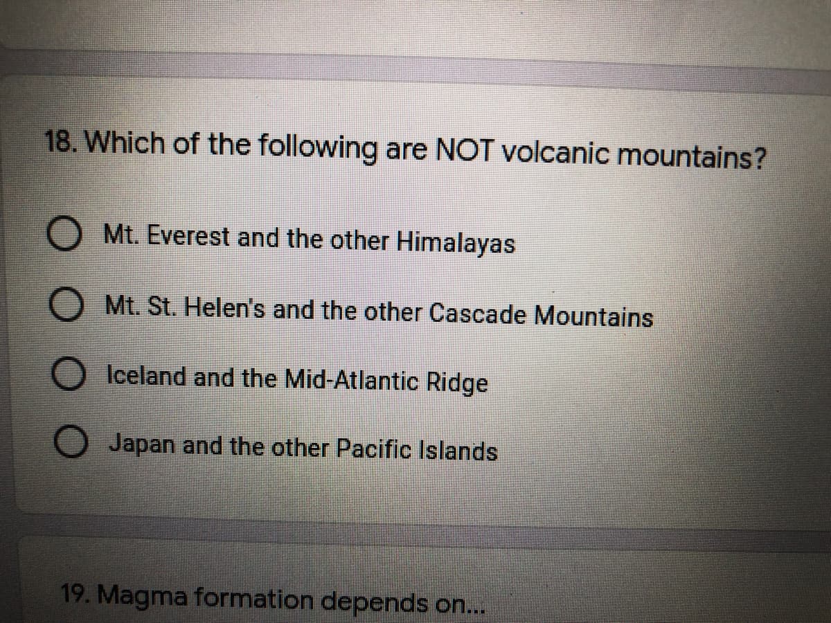 18. Which of the following are NOT volcanic mountains?
Mt. Everest and the other Himalayas
Mt. St. Helen's and the other Cascade Mountains
Iceland and the Mid-Atlantic Ridge
Japan and the other Pacific Islands
19. Magma formation depends on...
