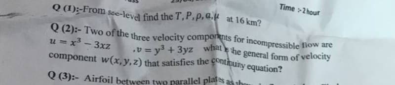 Time :-2 hour
.v = y + 3yz what he general form of velocity
component w(x,y,z) that satisfies the continuity equation?
Q (2):- Two of the three velocity comporknts for incompressible fiow are
Q (1);-From see-level find the T,P,p,a.k at 16 km?
Q (2):- Two of the three velocity components for incompressible flow are
u = x - 3xz
v= v3 + 3yz what he general form of velocity
%3D
%3D
component w(x,y,z) that satisfies the Contnuity equation?
Q (3):- Airfoil between two parallel plates as shou
