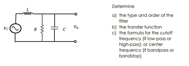 Determine
L
a) the type and order of the
filter
Vo
b) the transfer function
c) the formula for the cutoff
frequency (if low-pass or
high-pass); or center
frequency (if bandpass or
bandstop)
Vi
R
C
