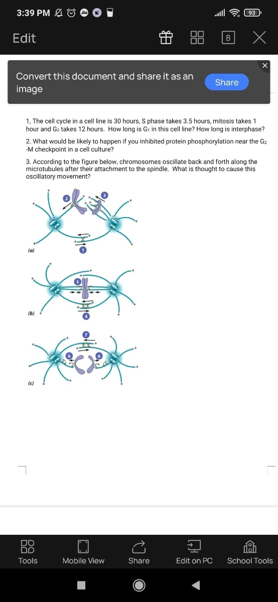 3:39 PM A © O 1
Edit
f 88
8
Convert this document and share it as an
Share
image
1, The cell cycle in a cell line is 30 hours, S phase takes 3.5 hours, mitosis takes 1
hour and G2 takes 12 hours. How long is Gi in this cell line? How long is interphase?
2. What would be likely to happen if you inhibited protein phosphorylation near the G2
-M checkpoint in a cell culture?
3. According to the figure below, chromosomes oscillate back and forth along the
microtubules after their attachment to the spindle. What is thought to cause this
oscillatory movement?
(a)
(b)
(c)
DO
DO
Tools
Mobile View
Share
Edit on PC
School Tools
