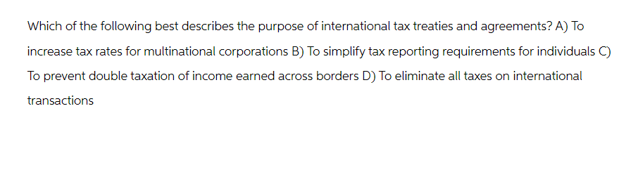 Which of the following best describes the purpose of international tax treaties and agreements? A) To
increase tax rates for multinational corporations B) To simplify tax reporting requirements for individuals C)
To prevent double taxation of income earned across borders D) To eliminate all taxes on international
transactions