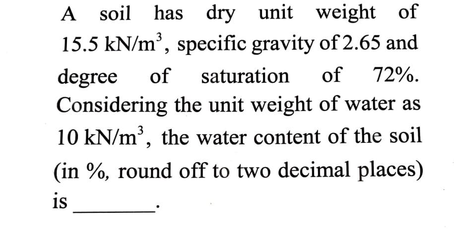 A soil has dry unit weight
15.5 kN/m', specific gravity of 2.65 and
of
3
saturation
of
72%.
degree
Considering the unit weight of water as
of
10 kN/m', the water content of the soil
(in %, round off to two decimal places)
is
