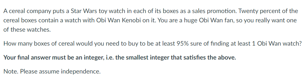 A cereal company puts a Star Wars toy watch in each of its boxes as a sales promotion. Twenty percent of the
cereal boxes contain a watch with Obi Wan Kenobi on it. You are a huge Obi Wan fan, so you really want one
of these watches.
How many boxes of cereal would you need to buy to be at least 95% sure of finding at least 1 Obi Wan watch?
Your final answer must be an integer, i.e. the smallest integer that satisfies the above.
Note. Please assume independence.
