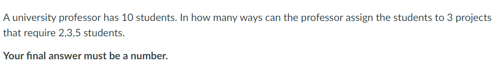 A university professor has 10 students. In how many ways can the professor assign the students to 3 projects
that require 2,3,5 students.
Your final answer must be a number.
