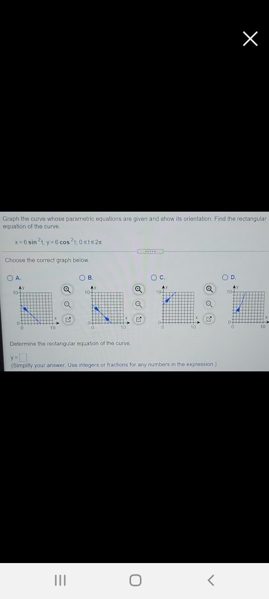 Graph the curve whose parametric equations are given and show its orientation. Find the rectangular
equation of the curve.
x = 6 sin 2t, y = 6 cos ?t; 0sts 2x
Choose the correct graph below.
O A
O B
Oc.
OD.
AY
A
Determine the rectangular equation of the curve
(Simplify your answer. Use integers or fractions for any numbers in the expression.)
II
