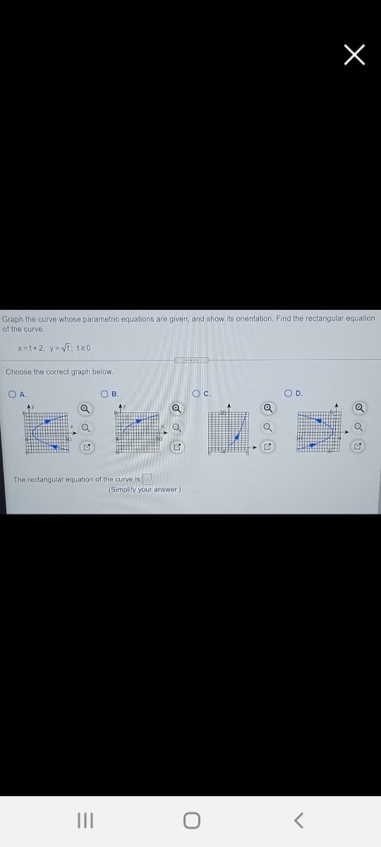 Graph the curve whose parametric equations are given, and show its orientation. Find the rectangular equation
of the curve.
x=t+ 2, y = Vt; t20
Choose the correct graph below.
O A
O B
Oc.
OD.
The rectangular equation of the curve is
(Simplify your answer.)
II
