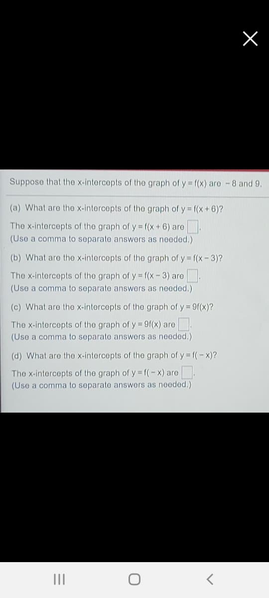 Suppose that the x-intercepts of the graph of y = f(x) are -8 and 9.
(a) What are the x-intercepts of the graph of y = ((x+6)?
The x-intercepts of the graph of y f(x + 6) are
(Use a comma to separate answers as needed.)
(b) What are the x-intercepts of the graph of y = f(x - 3)?
The x-intercepts of the graph of y = f(x-3) are .
(Use a comma to separate answers as needed.)
(c) What are the x-intercepts of the graph of y = 9f(x)?
The x-intercepts of the graph of y = 9((x) are
(Use a comma to separate answers as needed.)
(d) What are the x-intercepts of the graph of y = f(-x)?
The x-intercepts of the graph of y f(-x) are .
(Use a comma to separate answers as needed.)
II

