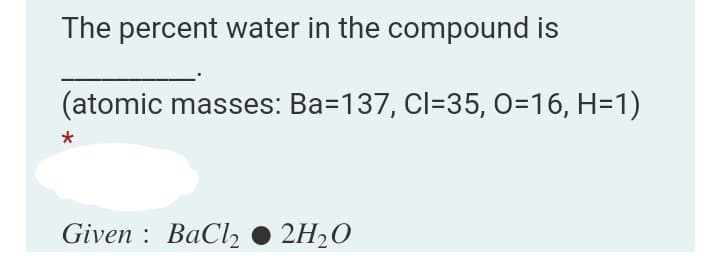 The percent water in the compound is
(atomic masses: Ba=137, Cl=35, 0=16, H=1)
Given : BaCl2
2H20
