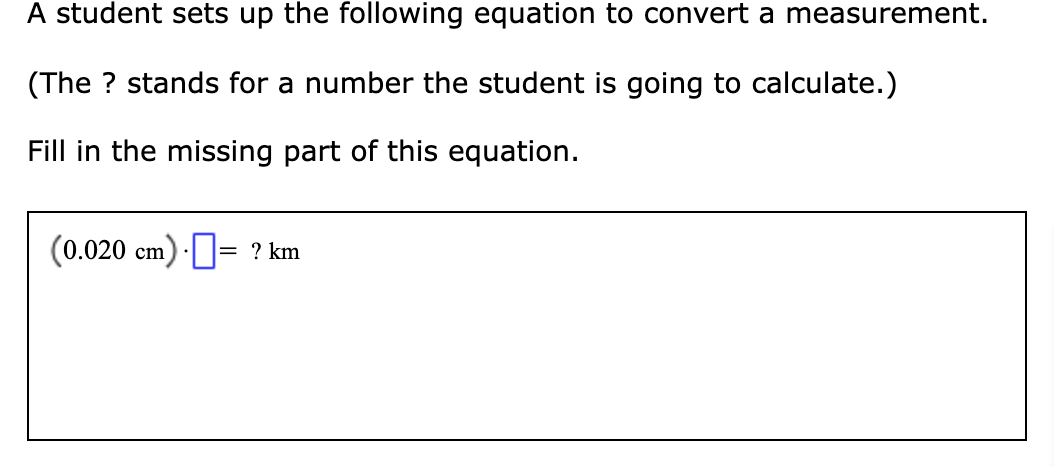 A student sets up the following equation to convert a measurement.
(The ? stands for a number the student is going to calculate.)
Fill in the missing part of this equation.
(0.020 cm) ·= ? km
%|
