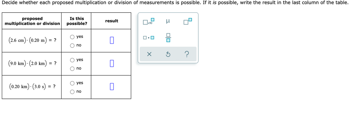 Decide whether each proposed multiplication or division of measurements is possible. If it is possible, write the result in the last column of the table.
proposed
multiplication or division
Is this
possible?
result
yes
(2.6 cm)· (0.20 m) = ?
no
yes
(9.0 km) · (2.0 km) = ?
no
yes
(0.20 km) · (3.0 s) = ?
%3D
no
O O
