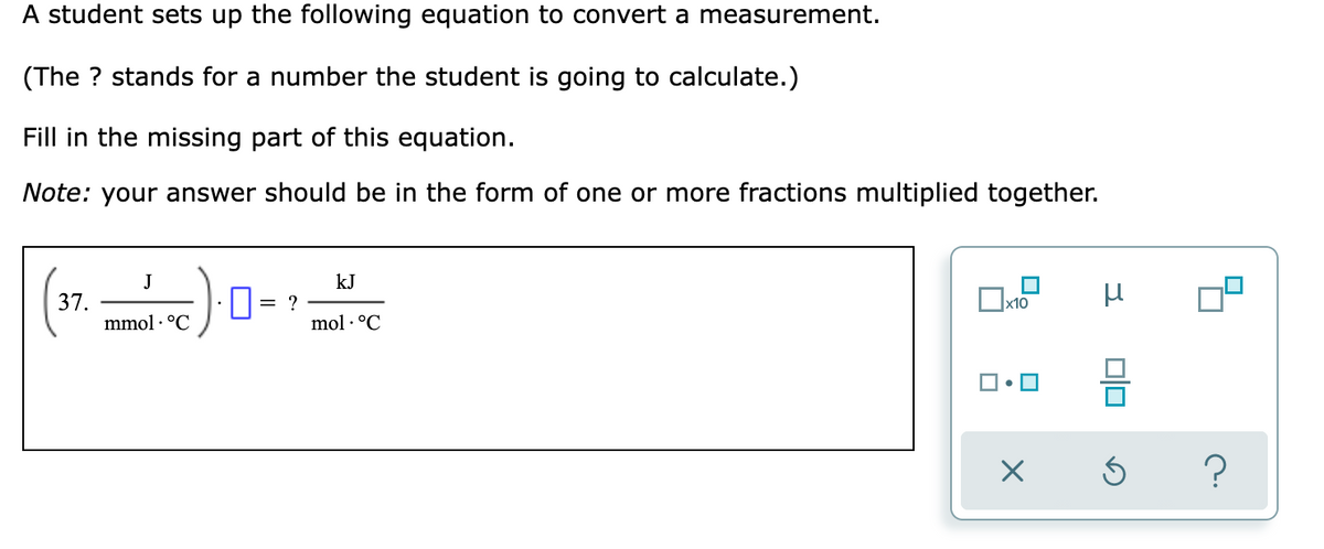 A student sets up the following equation to convert a measurement.
(The ? stands for a number the student is going to calculate.)
Fill in the missing part of this equation.
Note: your answer should be in the form of one or more fractions multiplied together.
J
kJ
37.
mmol · °C
= ?
mol · °C
?

