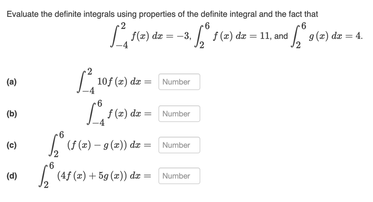 Evaluate the definite integrals using properties of the definite integral and the fact that
2
9 -
11, and
9 (2)
dx
-3,
f (x) dæ
dx = 4.
2
(a)
10f (x) dæ
Number
f (x)
-4
(b)
dx
Number
(c)
| (f (x) – g (x)) dx
Number
(d)
| (4f (x) + 5g (x)) dæ
Number
