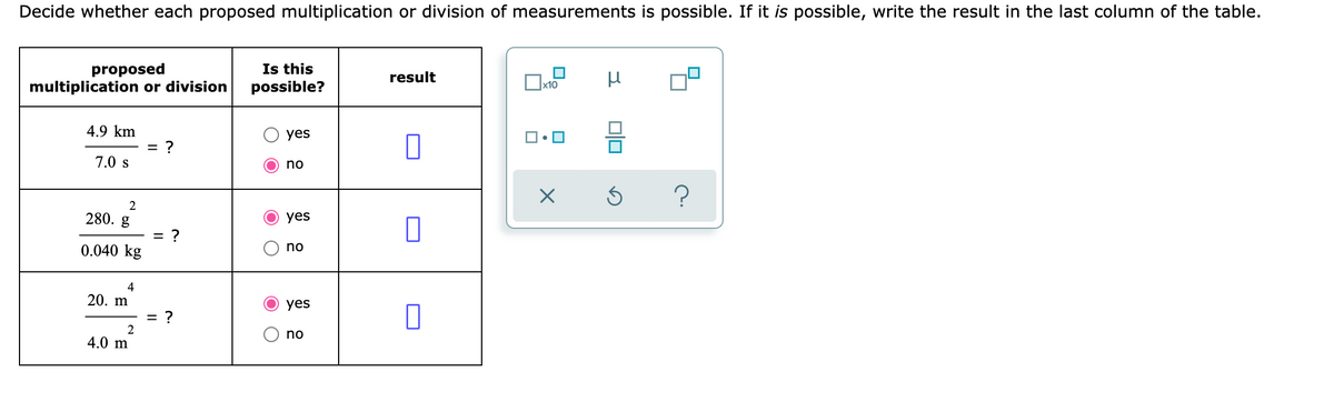 Decide whether each proposed multiplication or division of measurements is possible. If it is possible, write the result in the last column of the table.
proposed
multiplication or division
Is this
possible?
result
x10
4.9 km
yes
7.0 s
no
2
280. g
yes
= ?
0.040 kg
no
4
20. m
yes
= ?
no
4.0 m
O O
