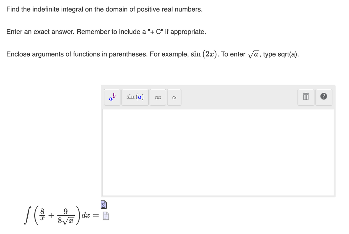 Find the indefinite integral on the domain of positive real numbers.
Enter an exact answer. Remember to include a "+ C" if appropriate.
Enclose arguments of functions in parentheses. For example, sin (2x). To enter va, type sqrt(a).
sin (a)
)
8.
9.
dx
