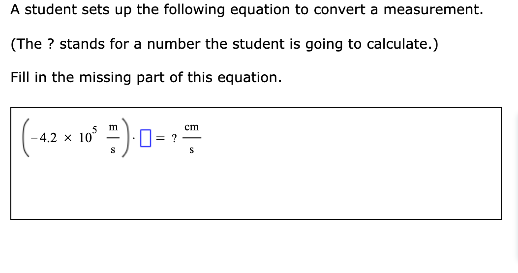 A student sets up the following equation to convert a measurement.
(The ? stands for a number the student is going to calculate.)
Fill in the missing part of this equation.
w = |
m
cm
-4.2 × 10°
S
