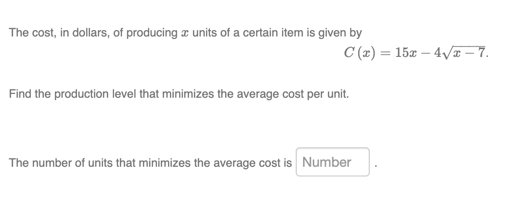 The cost, in dollars, of producing x units of a certain item is given by
C (x) = 15x – 4/x – 7.
Find the production level that minimizes the average cost per unit.
The number of units that minimizes the average cost is Number
