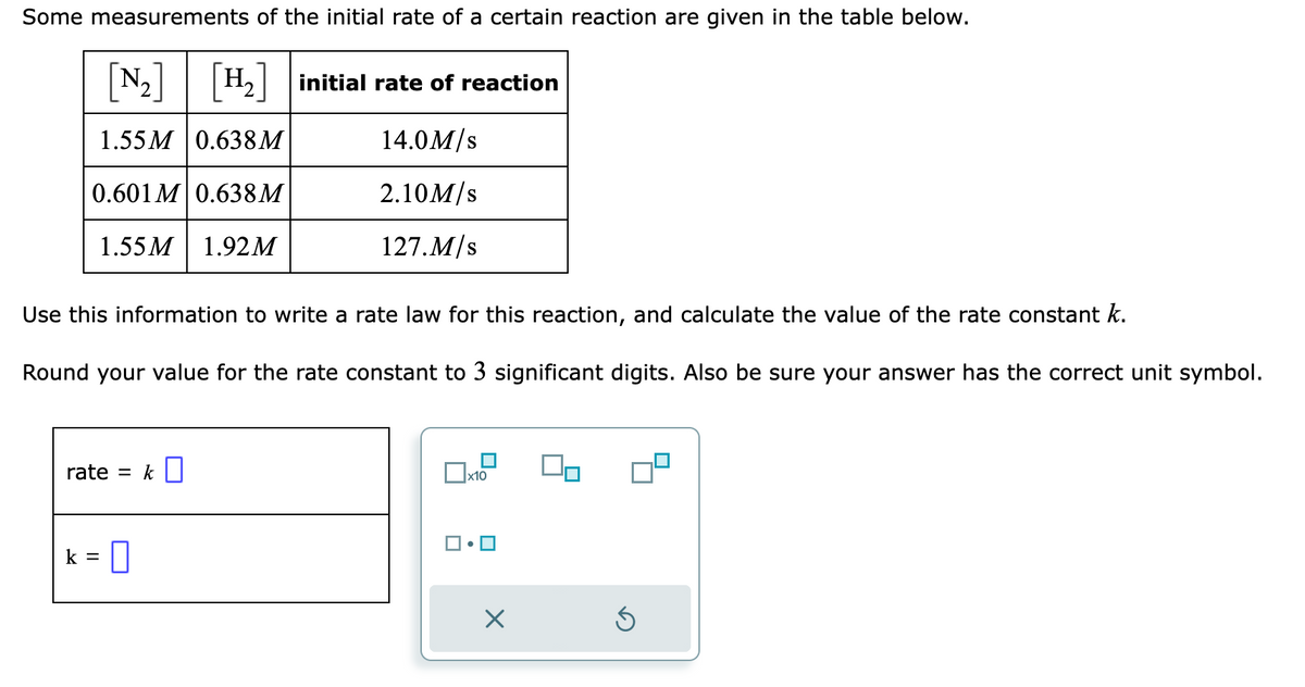 Some measurements of the initial rate of a certain reaction are given in the table below.
[N₂] [H₂] initial rate of reaction
1.55M 0.638M
14.0M/s
0.601 M 0.638M
2.10M/s
1.55M 1.92M
127.M/s
Use this information to write a rate law for this reaction, and calculate the value of the rate constant k.
Round your value for the rate constant to 3 significant digits. Also be sure your answer has the correct unit symbol.
rate = k
k =
0
▬
x10
X
00
5