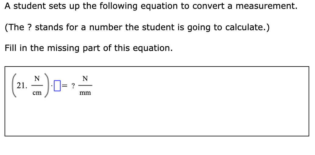 A student sets up the following equation to convert a measurement.
(The ? stands for a number the student is going to calculate.)
Fill in the missing part of this equation.
(21. =)
N
N
| |= ?
cm
mm
