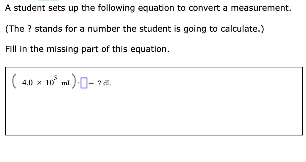 A student sets up the following equation to convert a measurement.
(The ? stands for a number the student is going to calculate.)
Fill in the missing part of this equation.
4.0 × 10° mL)N= ? dL
