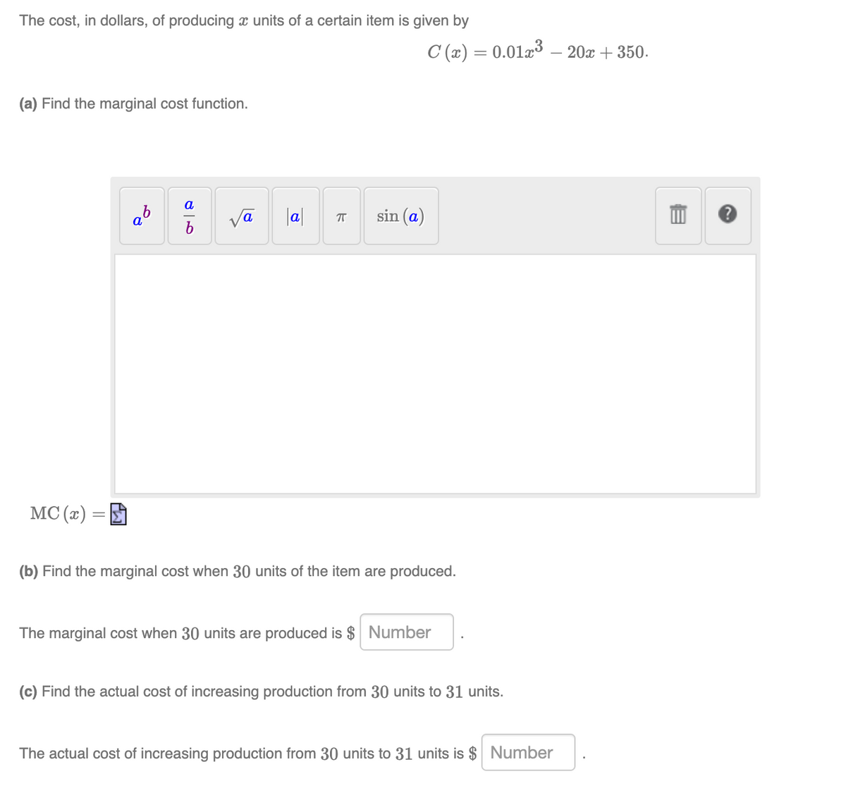 The cost, in dollars, of producing x units of a certain item is given by
C (x) = 0.0123 – 20x + 350.
(a) Find the marginal cost function.
a
a°
a
|al
sin (a)
MC (x)
(b) Find the marginal cost when 30 units of the item are produced.
The marginal cost when 30 units are produced is $ Number
(c) Find the actual cost of increasing production from 30 units to 31 units.
The actual cost of increasing production from 30 units to 31 units is $ Number
