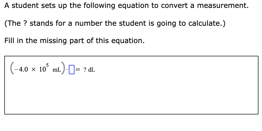 A student sets up the following equation to convert a measurement.
(The ? stands for a number the student is going to calculate.)
Fill in the missing part of this equation.
4.0 × 10° mL)= ? dL
