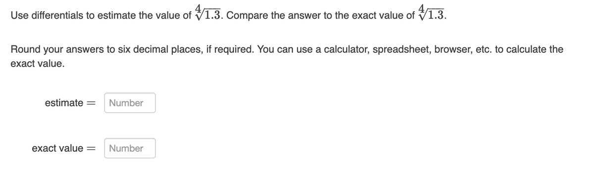 Use differentials to estimate the value of V1.3. Compare the answer to the exact value of V1.3.
Round your answers to six decimal places, if required. You can use a calculator, spreadsheet, browser, etc. to calculate the
exact value.
estimate
Number
exact value
Number
