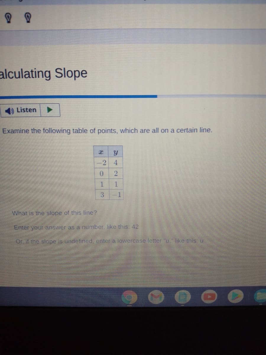alculating Slope
Listen
Examine the following table of points, which are all on a certain line.
-2 4
1
3
-1
What is the slope of this line?
Enter your answer as a number. like this: 42
Or if the slope is undefined, enter a lowercase letter u like this u
