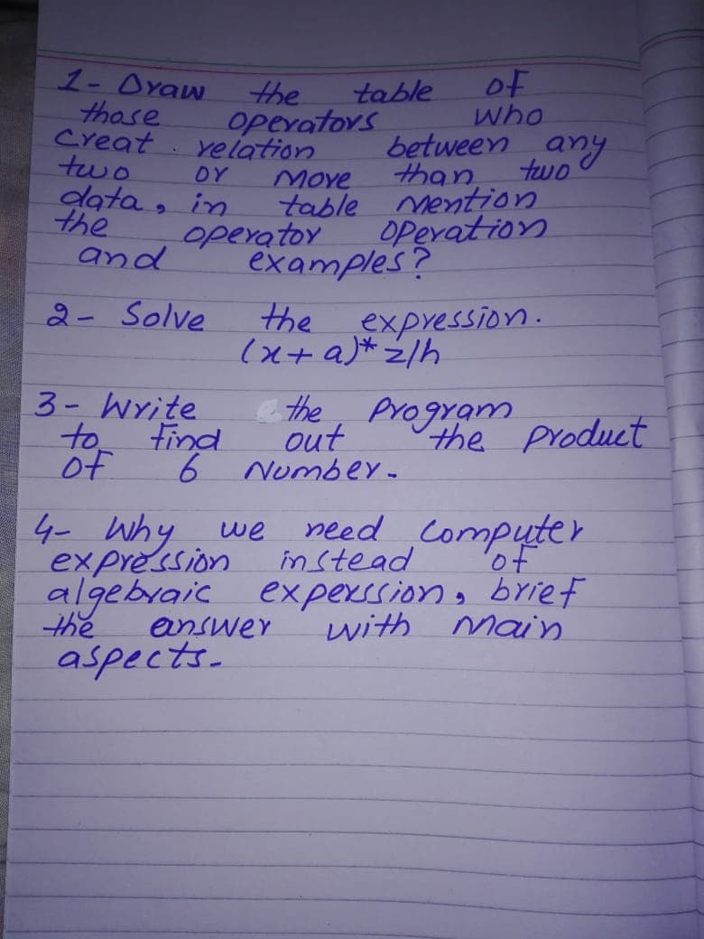 1- Oyaw
those
Creat
two
of
who
between any
two
the
table
operators
yelation
than
table mention
OPevation
DY
Move
data, in
the
operatoy
examples?
and
2- Solve
the
expression.
3- Write
to tind
of
e the, program
out
Number-
the product
4- why we
expression in stead
algebraic experssion, brief
need Computer
of
the
answer
with main
aspects-
