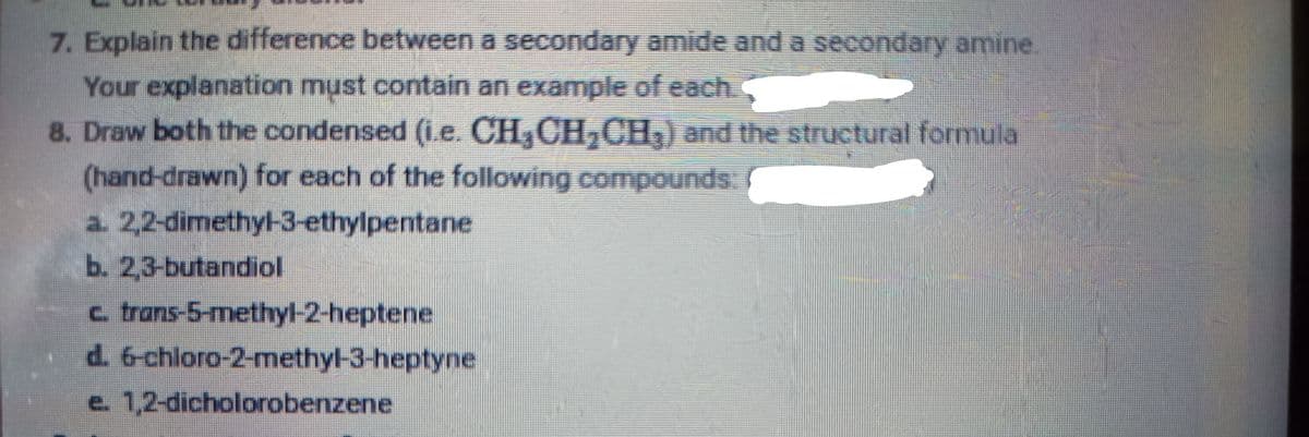 7. Explain the difference between a secondary amide and a secondary amine
Your explanation must contain an example of each.
8. Draw both the condensed (i.e. CH,CH,CH) and the structural formula
(hand-drawn) for each of the following compounds
a. 2,2-dimethy-3-ethylpentane
b. 2,3-butandiol
c trans-5-methyl-2-heptene
d. 6-chloro-2-methyl-3-heptyne
e. 1,2-dicholorobenzene
