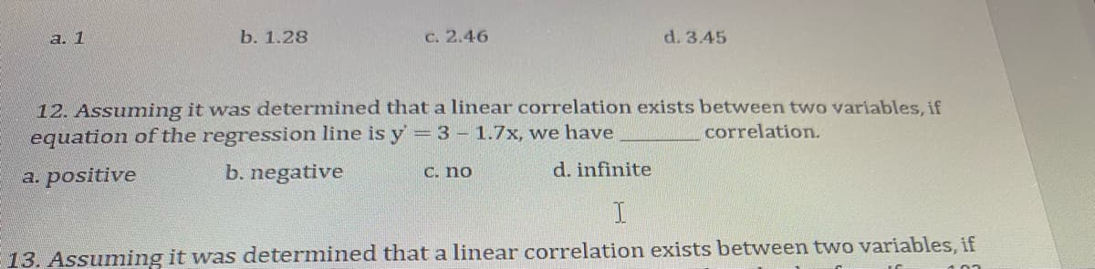 а. 1
b. 1.28
C. 2.46
d. 3.45
12. Assumning it was determined that a linear correlation exists between two variables, if
equation of the regression line is y =3 - 1.7x, we have
correlation.
a. positive
b. negative
C. no
d. infinite
E13. Assuming it was determined that a linear correlation exists between two variables, if
100
