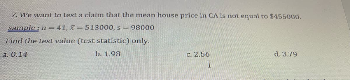 7. We want to test a claim that the mean house price in CA is not equal to $455000.
sample : n = 41, x=513000, s 98000
Find the test value (test statistic) only.
a. 0.14
b. 1.98
C. 2.56
d. 3.79
